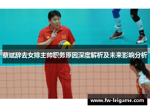 蔡斌辞去女排主帅职务原因深度解析及未来影响分析