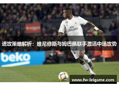 进攻策略解析：维尼修斯与姆巴佩联手激活中场攻势