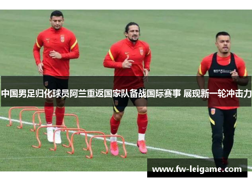 中国男足归化球员阿兰重返国家队备战国际赛事 展现新一轮冲击力 中国男足归化球员阿兰重返国家队备战国际赛事 展现新一轮冲击力