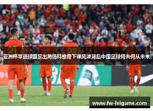亚洲杯零进球国足出局扬科维奇下课风波背后中国足球何去何从未来