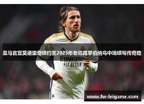 皇马官宣莫德里奇续约至2025年老将再掌伯纳乌中场续写传奇路