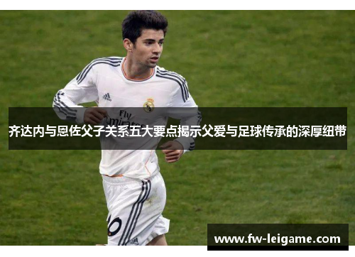齐达内与恩佐父子关系五大要点揭示父爱与足球传承的深厚纽带