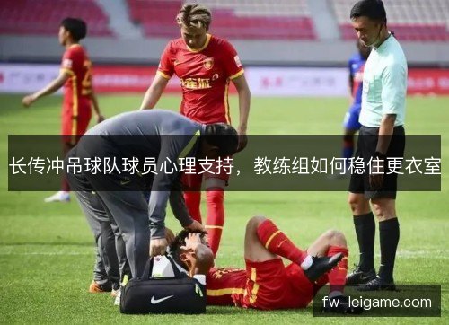 长传冲吊球队球员心理支持,教练组如何稳住更衣室 长传冲吊球队球员心理支持,教练组如何稳住更衣室